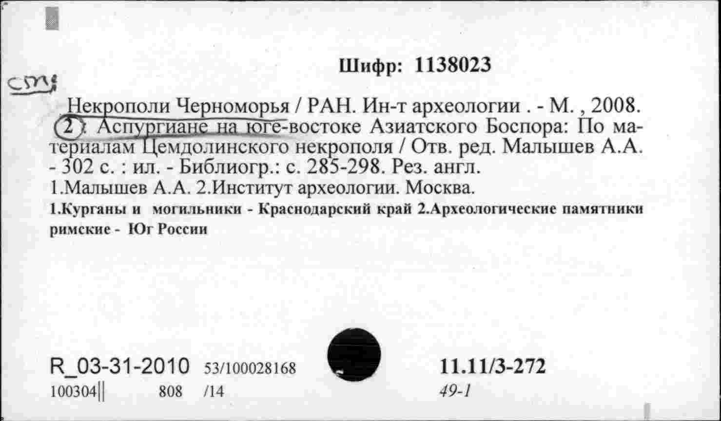 ﻿Шифр: 1138023
Некрополи Черноморья / РАН. Ин-т археологии . - М., 2008. (Г) Аспургиане на іоїт> востоке Азиатского Боспора: По матер налам Цемдолинского некрополя / Отв. ред. Малышев А.А. - 302 с. : ил. - Библиогр.: с. 285-298. Рез. англ.
1.Малышев А.А. 2.Институт археологии. Москва.
І.Курганм и могильники - Краснодарский край 2.Археологические памятники римские - Юг России
R_03-31-2010 53/100028168
100304Ц	808 /14
11.11/3-272
49-1